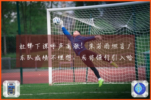 杜锋下课呼声高涨!朱芳雨坦言广东队成绩不理想,或将强行引入哈登?